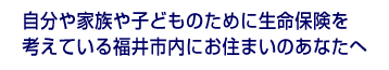 自分や子どもの将来に備えたい、今入っている保険で大丈夫なのか？という不安がある、とお悩みの、福井市内の方へ