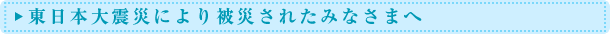 東日本大震災により被災されたみなさまへ