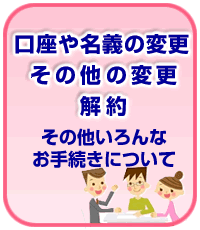 口座や名義の変更・その他の変更・解約その他いろんなお手続きについて