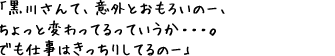 「黒川さんて、意外とおもろいのー、ちょっと変わってるっていうか・・・。でも仕事はきっちりしてるのー」